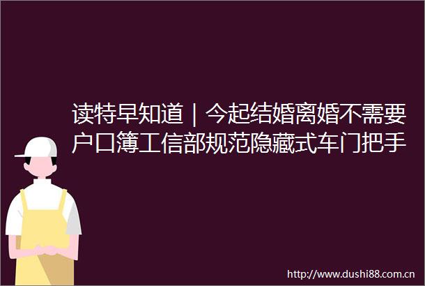 读特早知道｜今起结婚离婚不需要户口簿工信部规范隐藏式车门把手马云现身阿里总部