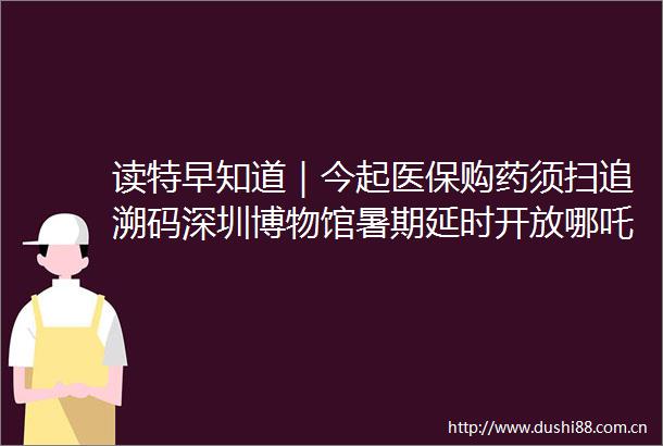 读特早知道｜今起医保购药须扫追溯码深圳博物馆暑期延时开放哪吒2打破113项纪录