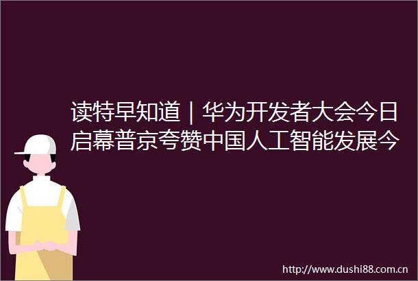 读特早知道｜华为开发者大会今日启幕普京夸赞人工智能发展今年首个红色山洪灾害气象预警发布