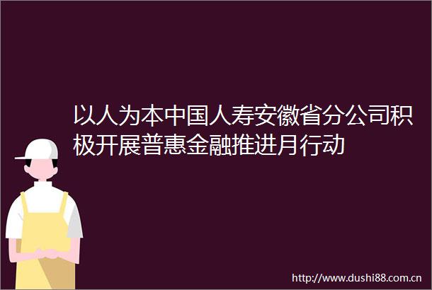 以人为本人寿安徽省分公司积极开展普惠金融推进月行动
