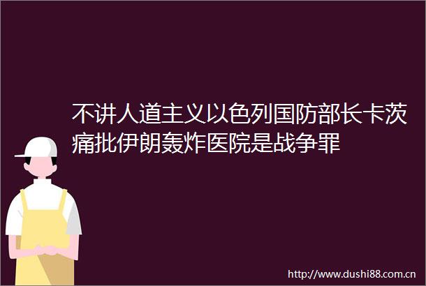 不讲人道主义以色列国防部长卡茨痛批伊朗轰炸医院是战争罪