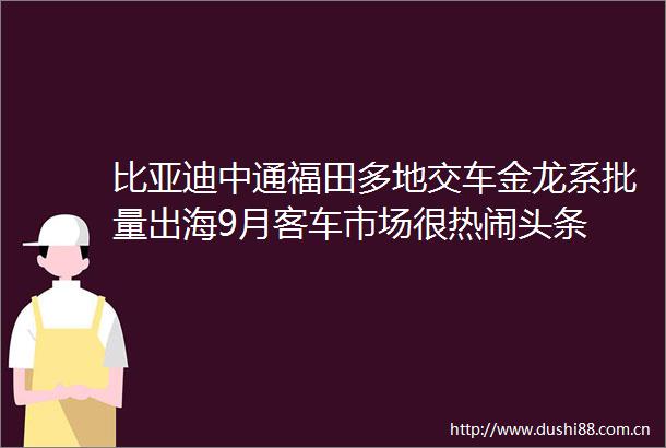 比亚迪中通福田多地交车金龙系批量出海9月客车市场很热闹头条