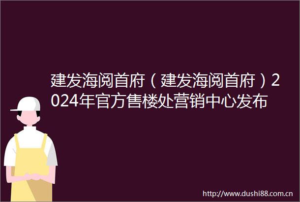 建发海阅首府（建发海阅首府）2024年官方售楼处营销中心发布