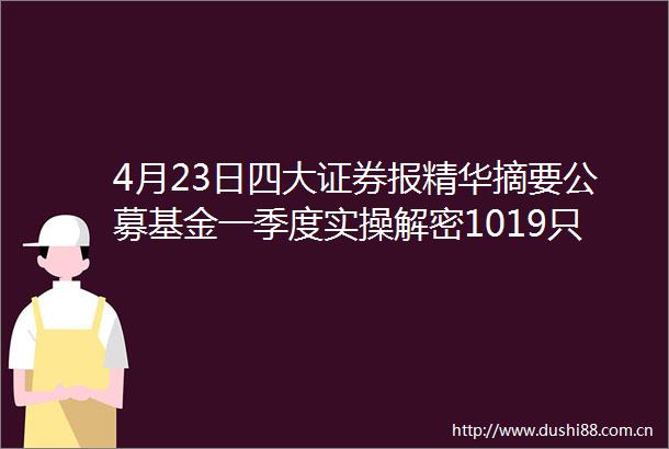 4月23日四大证券报精华摘要公募基金一季度实操解密1019只股票获连续5个季度持有