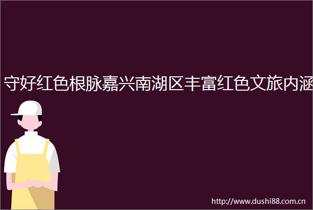 守好红色根脉嘉兴南湖区丰富红色文旅内涵