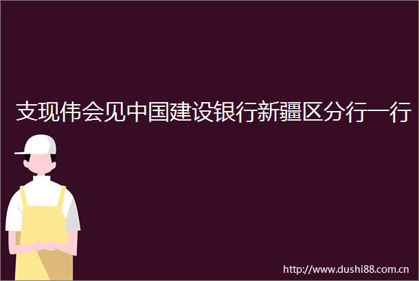 支现伟会见建设银行新疆区分行一行
