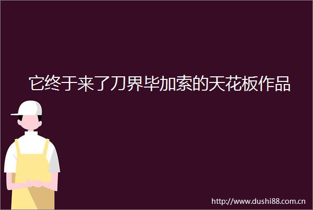 它终于来了刀界毕加索的天花板作品