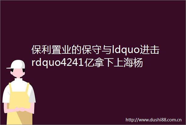 保利置业的保守与ldquo进击rdquo4241亿拿下上海杨浦宅地补仓