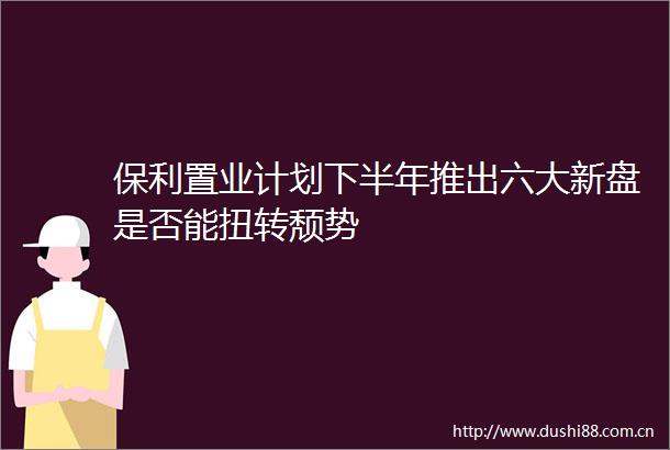 保利置业计划下半年推出六大新盘是否能扭转颓势