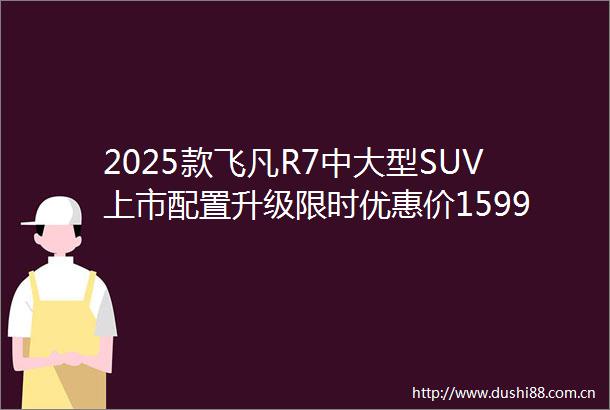 2025款飞凡R7中大型SUV上市配置升级限时优惠价1599万起