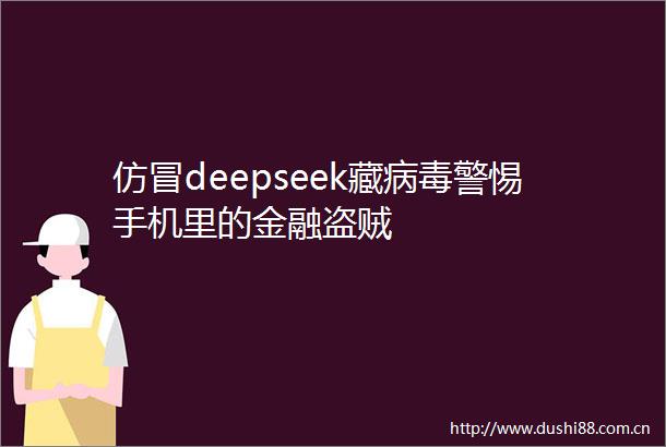 仿冒deepseek藏病毒警惕手机里的金融盗贼