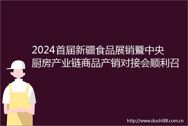 2024首届新疆食品展销暨中央厨房产业链商品产销对接会顺利召开