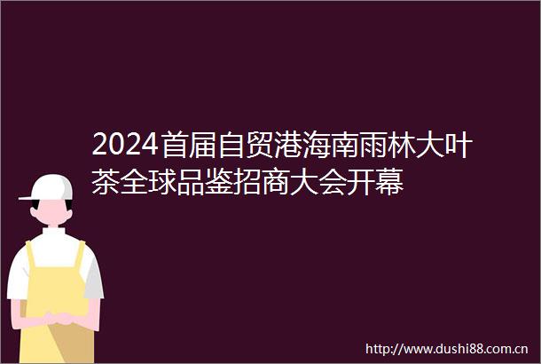 2024首届自贸港海南雨林大叶茶全球品鉴招商大会开幕