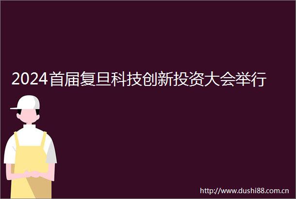 2024首届复旦科技创新投资大会举行