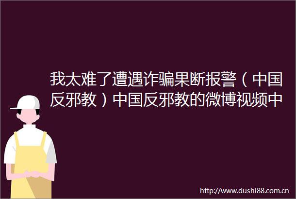 我太难了遭遇诈果断（反邪教）反邪教的微博视频反邪教的微博视频反邪教的微博视频