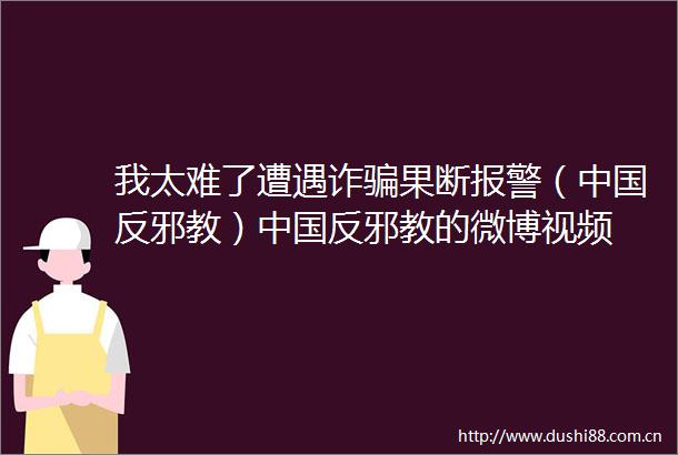 我太难了遭遇诈果断（反邪教）反邪教的微博视频