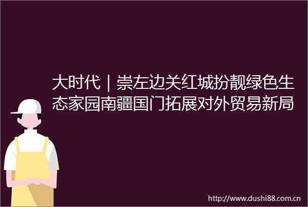 大时代｜崇左边关红城扮靓绿色生态家园南疆国门拓展对外贸易新局