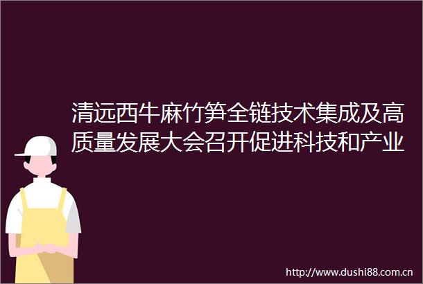 清远西牛麻竹笋全链技术集成及高质量发展大会召开促进科技和产业深度融合推动农业延链强链补链