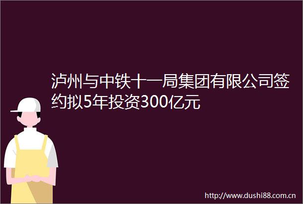 泸州与中铁十一局集团有限公司签约拟5年投资300亿元