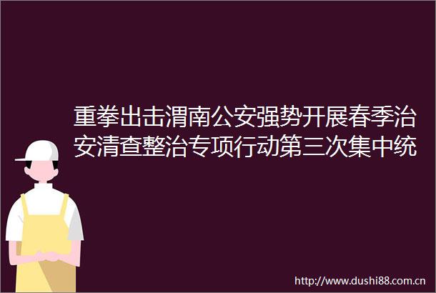 重拳出击渭南强势开展春季治安清查整治专项行动第三次集中统一行动