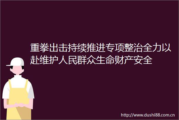 重拳出击持续推进专项整治全力以赴维护群众生命财产安全