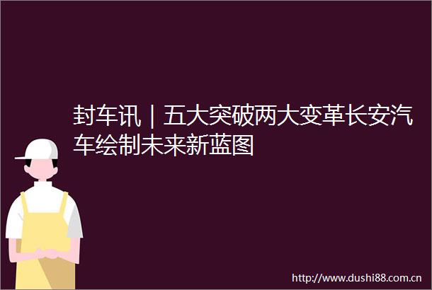 封车讯｜五大突破两大变革长安汽车绘制未来新蓝图