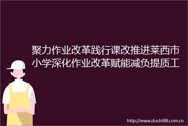 聚力作业改革践行课改推进莱西市小学深化作业改革赋能减负提质工作现场会召开