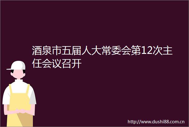 酒泉市五届人大常委会第12次主任会议召开