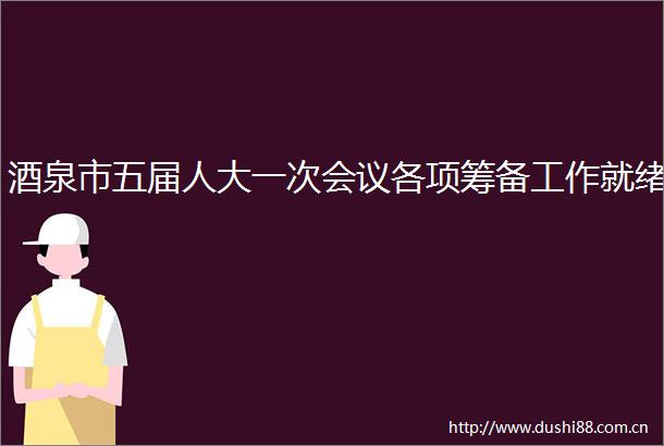 酒泉市五届人大一次会议各项筹备工作就绪