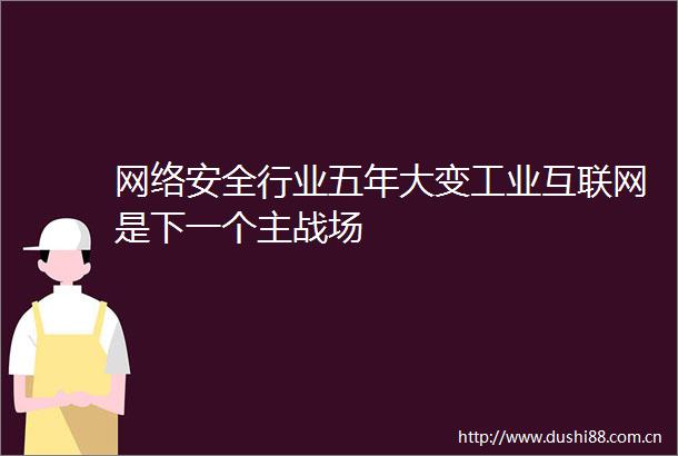网络安全行业五年大变工业互联网是下一个主战场