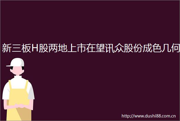 新三板H股两地上市在望讯众股份成色几何