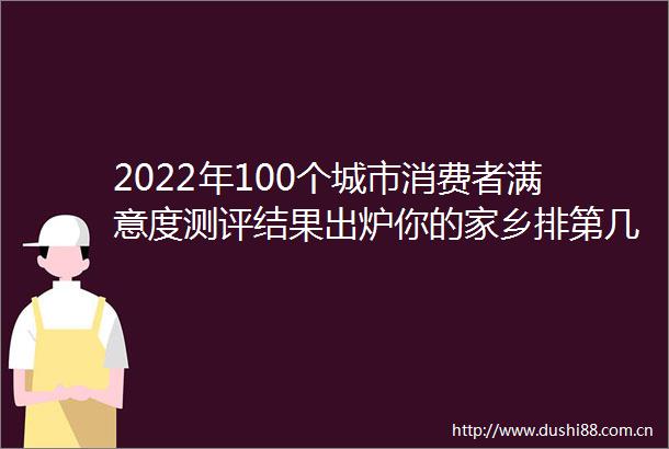 2022年100个城市消费者满意度测评结果出炉你的家乡排第几