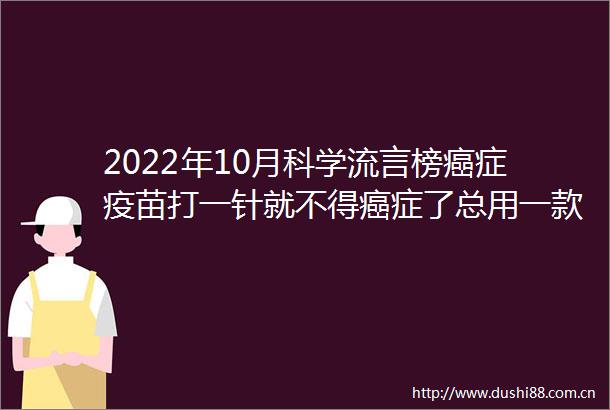 2022年10月科学流言榜癌症疫苗打一针就不得癌症了总用一款牙膏会产生耐药性防晒衣是智