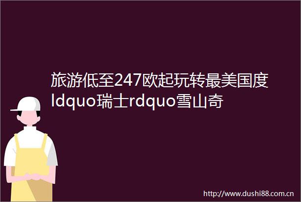 旅游低至247欧起玩转最美国度ldquo瑞士rdquo雪山奇峰黄金列车湖泊高山温泉