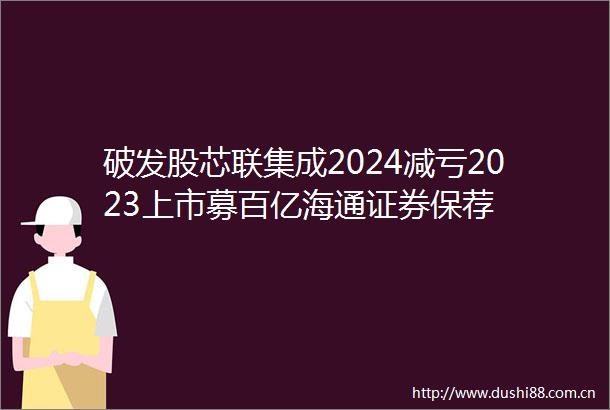 破发股芯联集成2024减亏2023上市募百亿海通证券保荐