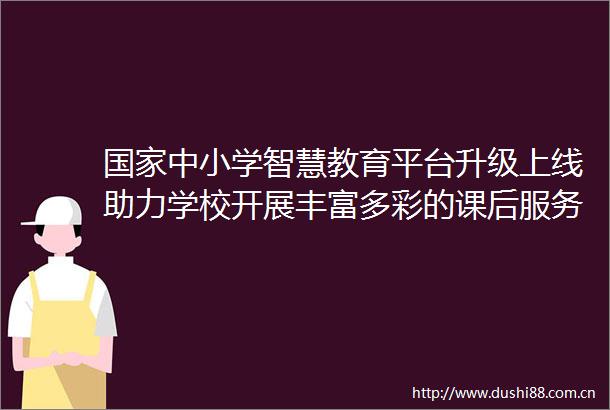 中小学智慧教育平台升级上线助力学校开展丰富多彩的课后服务项目
