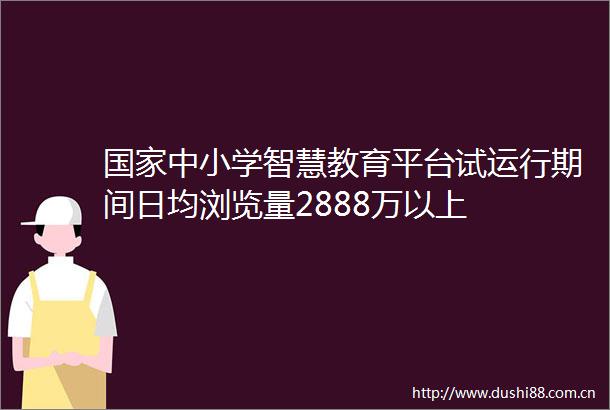 中小学智慧教育平台试运行期间日均浏览量2888万以上