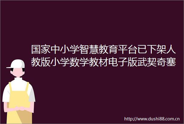 中小学智慧教育平台已下架人教版小学数学教材电子版武契奇塞尔维亚获得整个欧洲最优惠的天然气价格早报