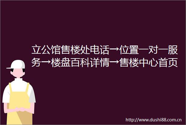 立公馆售楼处电话→位置一对一服务→楼盘百科详情→售楼中心首页网站