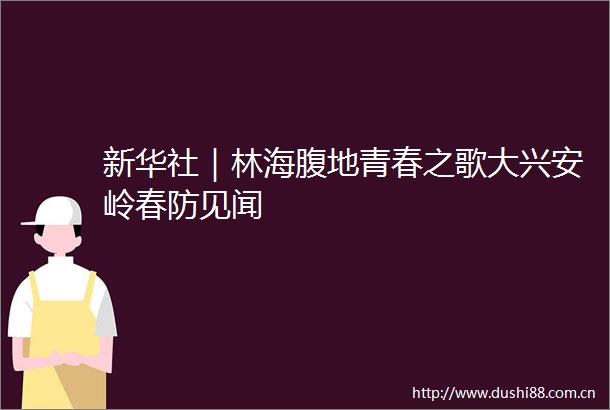 新华社｜林海腹地青春之歌大兴安岭春防见闻