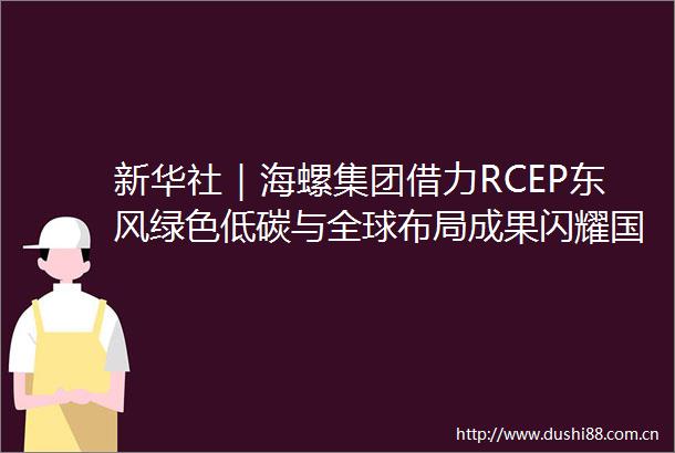 新华社｜海螺集团借力RCEP东风绿色低碳与全球布局成果闪耀国际舞台