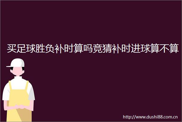 买足球胜负补时算吗竞猜补时进球算不算