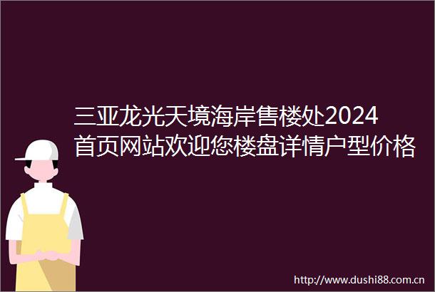 三亚龙光天境海岸售楼处2024首页网站欢迎您楼盘详情户型价格