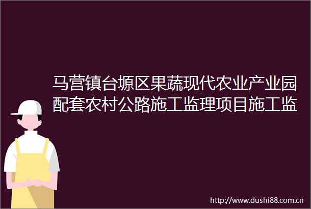 马营镇台塬区果蔬现代农业产业园配套农村公路施工监理项目施工监理招标公告