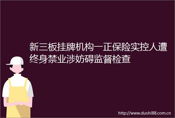 新三板挂牌机构一正保险实控人遭终身禁业涉妨碍监督检查
