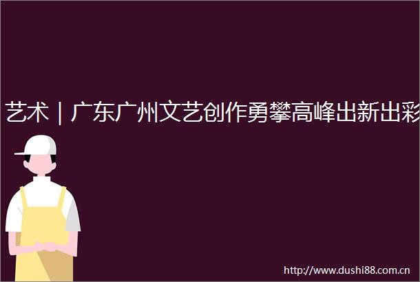 艺术｜广东广州文艺创作勇攀高峰出新出彩
