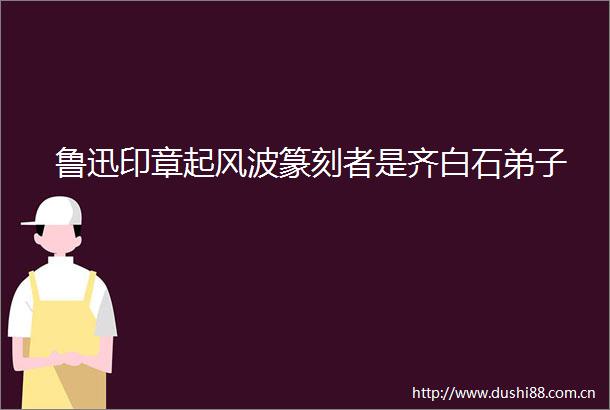 鲁迅印章起风波篆刻者是齐白石弟子