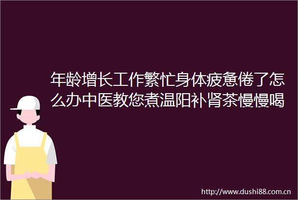 年龄增长工作繁忙身体疲惫倦了怎么办中医教您煮温阳补肾茶慢慢喝一段时间您的精