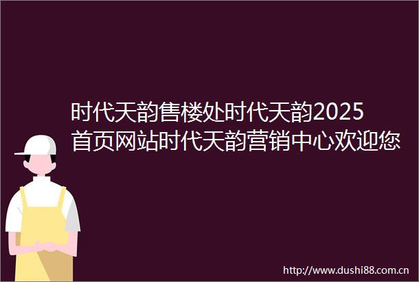 时代天韵售楼处时代天韵2025首页网站时代天韵营销中心欢迎您楼盘详情最新价格户型图容积率最新售楼处