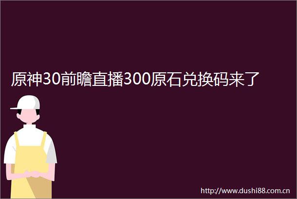 原神30前瞻直播300原石兑换码来了